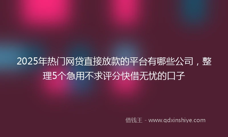 2025年热门网贷直接放款的平台有哪些公司，整理5个急用不求评分快借无忧的口子