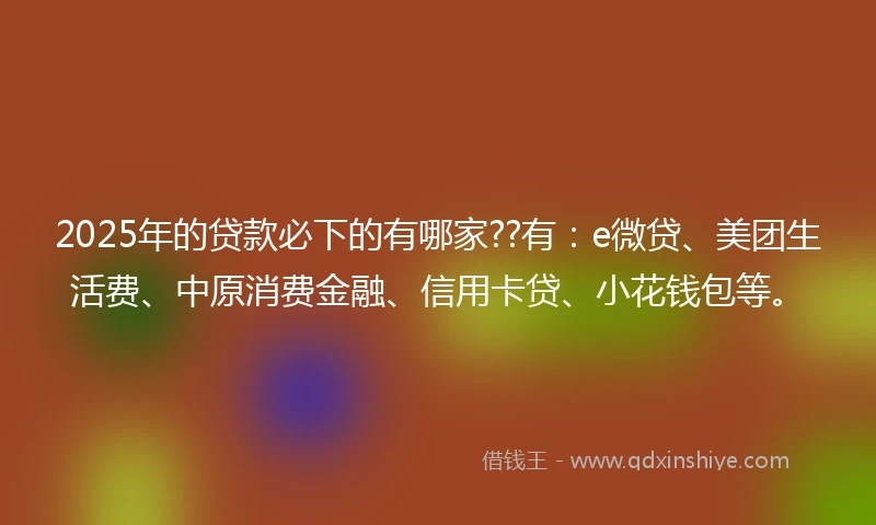 2025年的贷款必下的有哪家??有：e微贷、美团生活费、中原消费金融、信用卡贷、小花钱包等。
