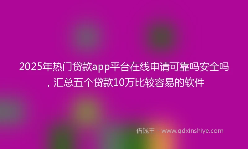2025年热门贷款app平台在线申请可靠吗安全吗，汇总五个贷款10万比较容易的软件