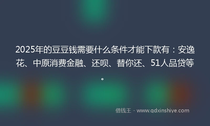 2025年的豆豆钱需要什么条件才能下款有：安逸花、中原消费金融、还呗、替你还、51人品贷等。