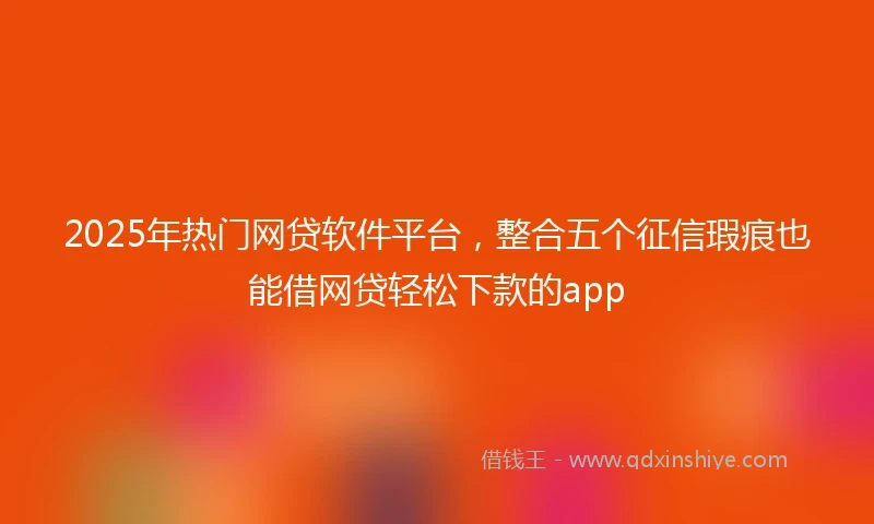 2025年热门网贷软件平台，整合五个征信瑕疵也能借网贷轻松下款的app