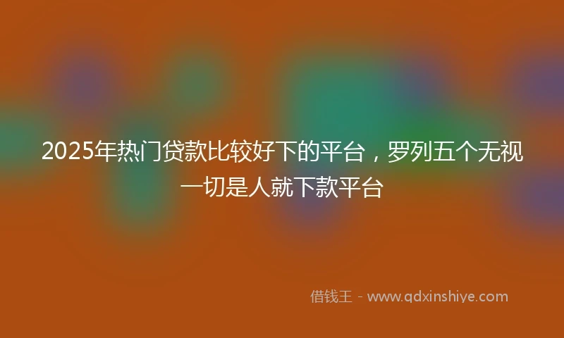 2025年热门贷款比较好下的平台，罗列五个无视一切是人就下款平台