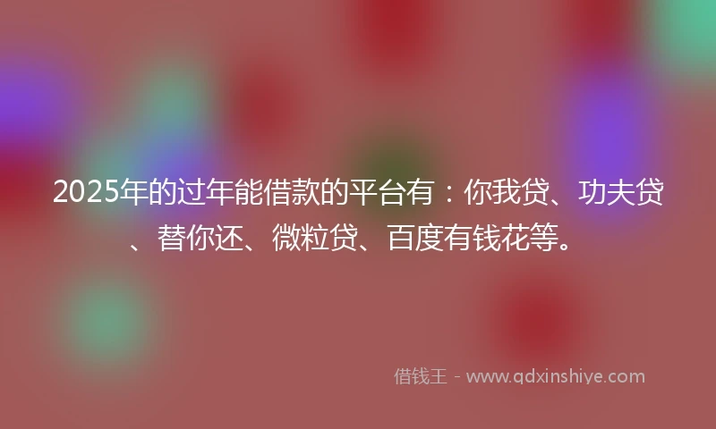 2025年的过年能借款的平台有：你我贷、功夫贷、替你还、微粒贷、百度有钱花等。
