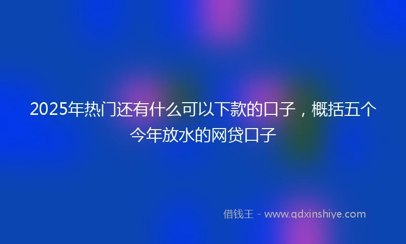 2025年热门还有什么可以下款的口子，概括五个今年放水的网贷口子