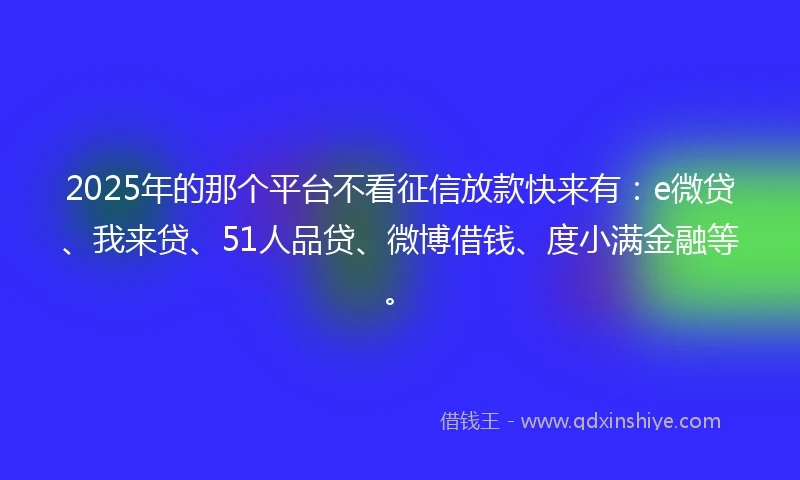 2025年的那个平台不看征信放款快来有：e微贷、我来贷、51人品贷、微博借钱、度小满金融等。
