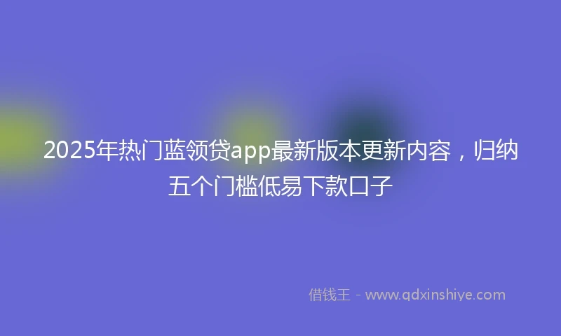 2025年热门蓝领贷app最新版本更新内容，归纳五个门槛低易下款口子