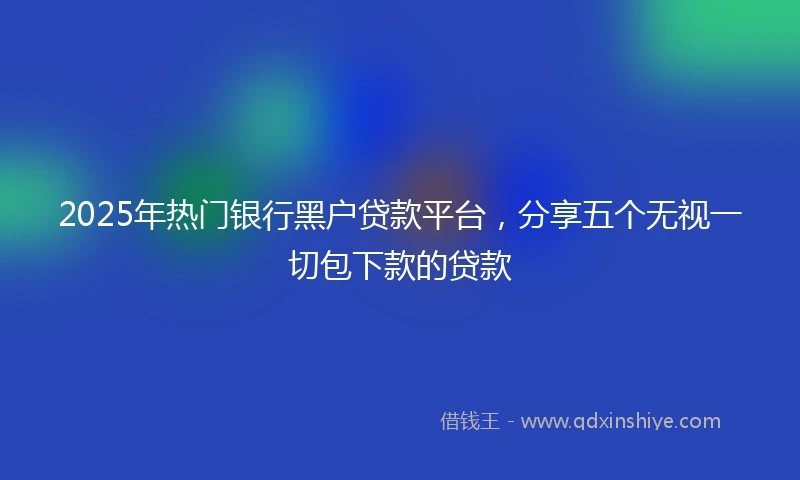 2025年热门银行黑户贷款平台，分享五个无视一切包下款的贷款