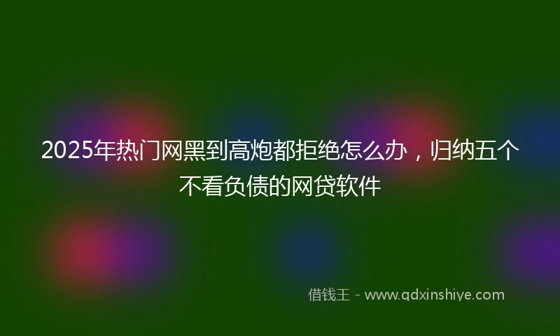 2025年热门网黑到高炮都拒绝怎么办，归纳五个不看负债的网贷软件
