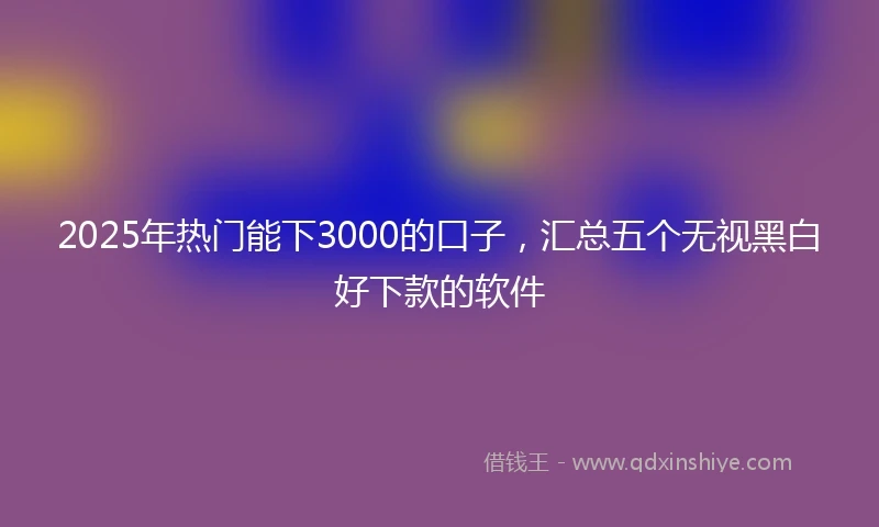 2025年热门能下3000的口子，汇总五个无视黑白好下款的软件