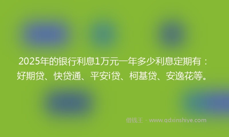 2025年的银行利息1万元一年多少利息定期有：好期贷、快贷通、平安i贷、柯基贷、安逸花等。