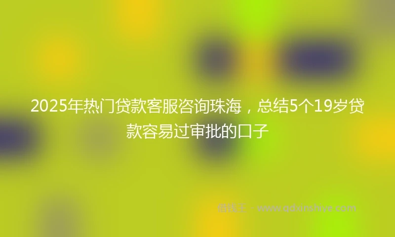 2025年热门贷款客服咨询珠海，总结5个19岁贷款容易过审批的口子