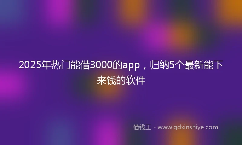 2025年热门能借3000的app，归纳5个最新能下来钱的软件