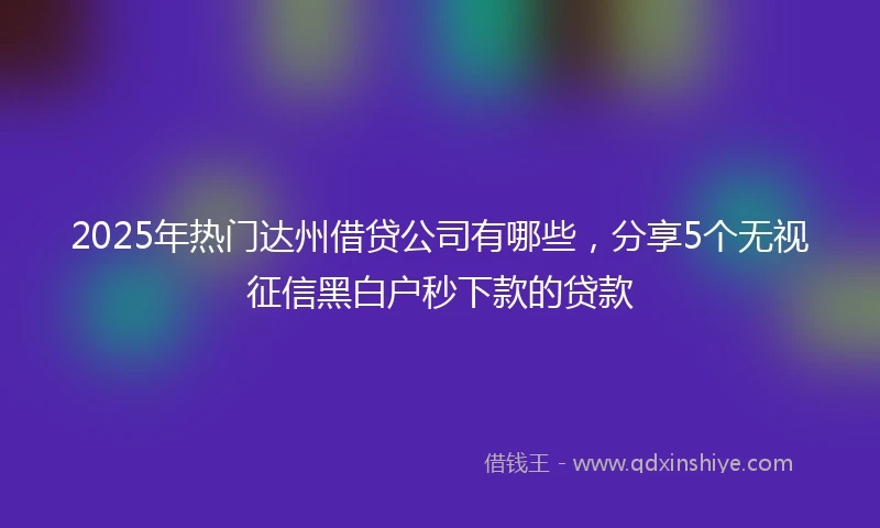 2025年热门达州借贷公司有哪些，分享5个无视征信黑白户秒下款的贷款