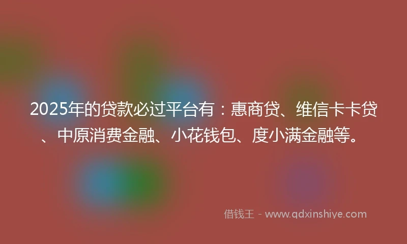 2025年的贷款必过平台有：惠商贷、维信卡卡贷、中原消费金融、小花钱包、度小满金融等。