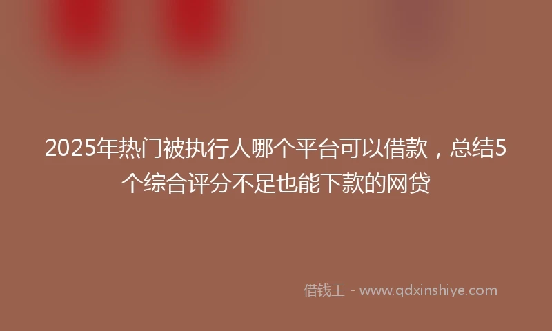 2025年热门被执行人哪个平台可以借款，总结5个综合评分不足也能下款的网贷