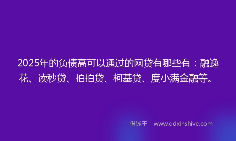 2025年的负债高可以通过的网贷有哪些有：融逸花、读秒贷、拍拍贷、柯基贷、度小满金融等。
