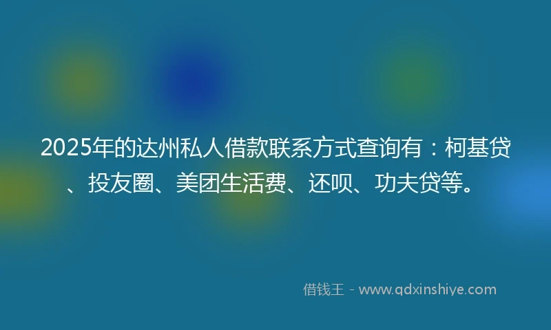 2025年的达州私人借款联系方式查询有：柯基贷、投友圈、美团生活费、还呗、功夫贷等。