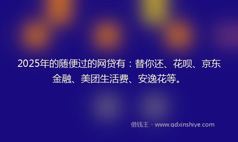 2025年的随便过的网贷有:替你还、花呗、京东金融、美团生活费、安逸花等。