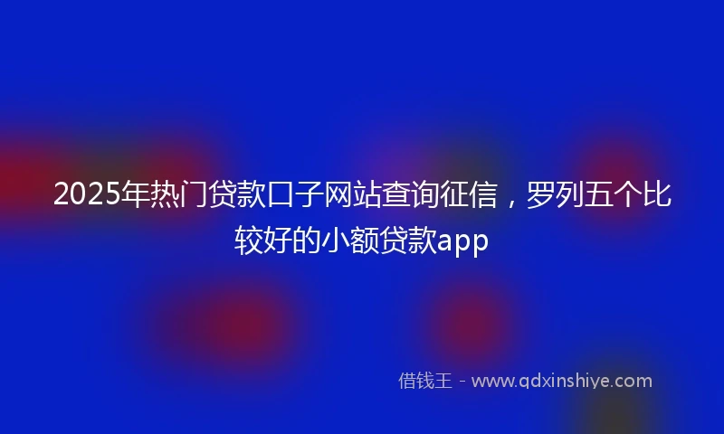 2025年热门贷款口子网站查询征信，罗列五个比较好的小额贷款app