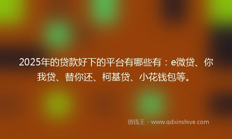 2025年的贷款好下的平台有哪些有：e微贷、你我贷、替你还、柯基贷、小花钱包等。