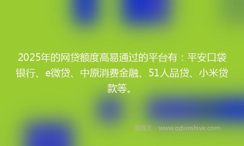 2025年的网贷额度高易通过的平台有：平安口袋银行、e微贷、中原消费金融、51人品贷、小米贷款等。