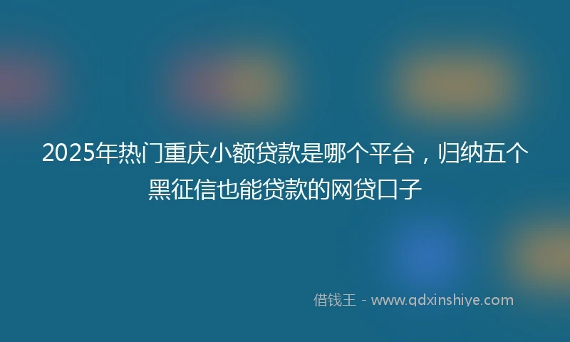2025年热门重庆小额贷款是哪个平台，归纳五个黑征信也能贷款的网贷口子