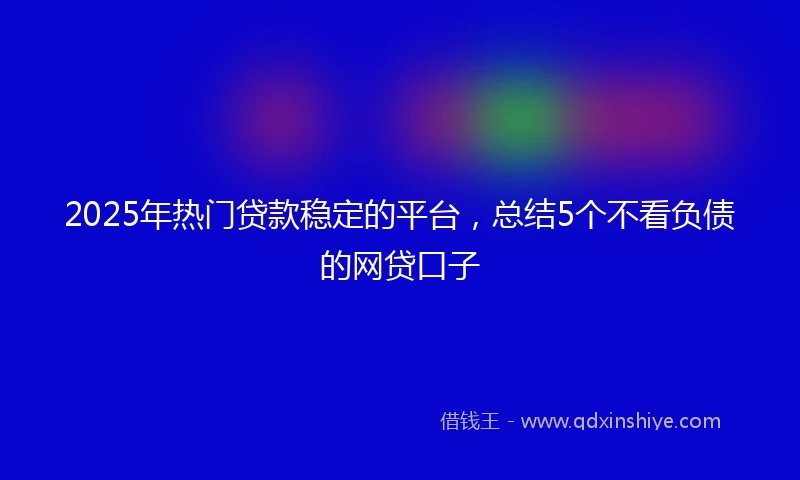 2025年热门贷款稳定的平台，总结5个不看负债的网贷口子