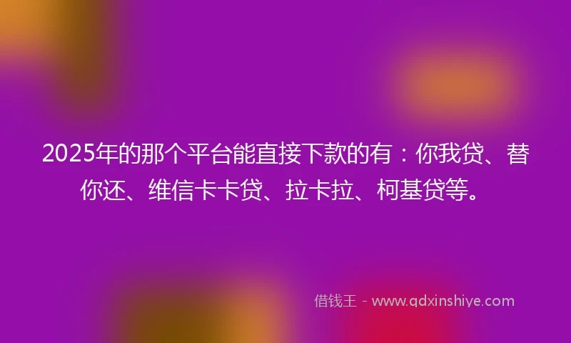 2025年的那个平台能直接下款的有：你我贷、替你还、维信卡卡贷、拉卡拉、柯基贷等。