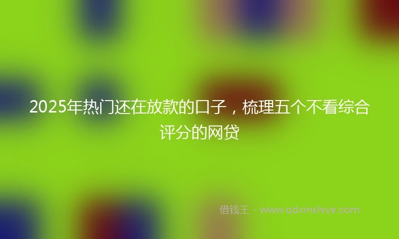 2025年热门还在放款的口子，梳理五个不看综合评分的网贷
