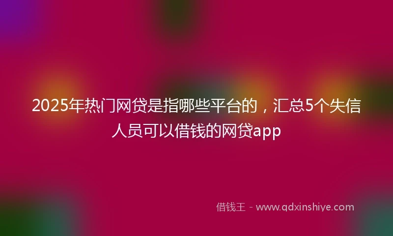 2025年热门网贷是指哪些平台的，汇总5个失信人员可以借钱的网贷app