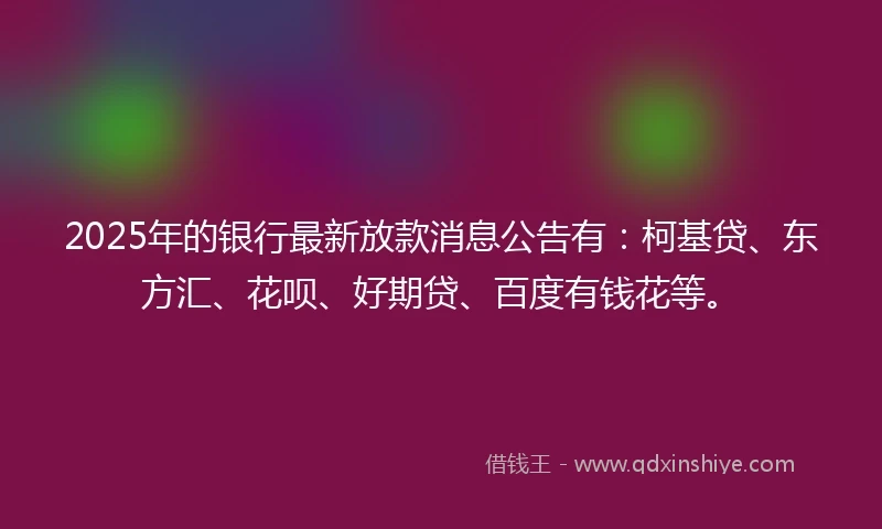 2025年的银行最新放款消息公告有：柯基贷、东方汇、花呗、好期贷、百度有钱花等。