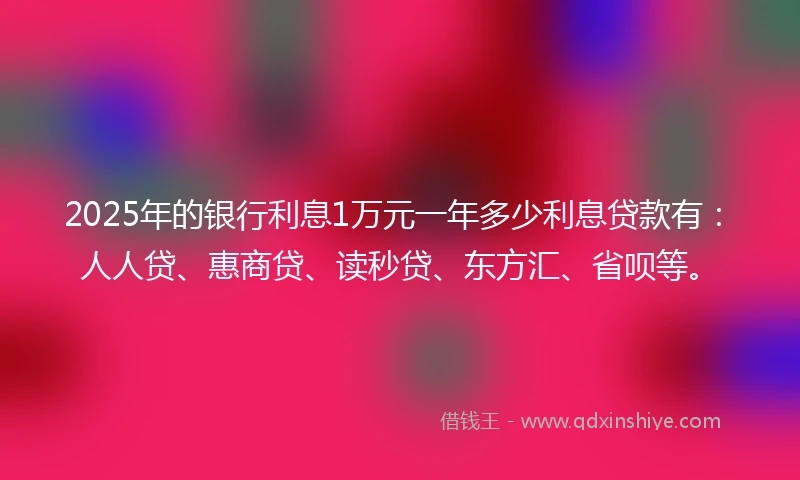 2025年的银行利息1万元一年多少利息贷款有：人人贷、惠商贷、读秒贷、东方汇、省呗等。