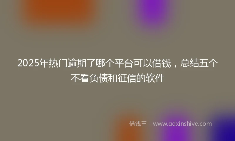 2025年热门逾期了哪个平台可以借钱，总结五个不看负债和征信的软件