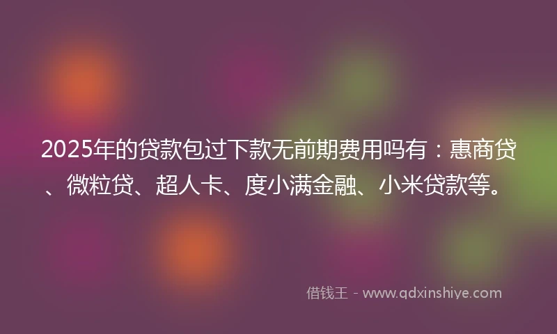 2025年的贷款包过下款无前期费用吗有：惠商贷、微粒贷、超人卡、度小满金融、小米贷款等。