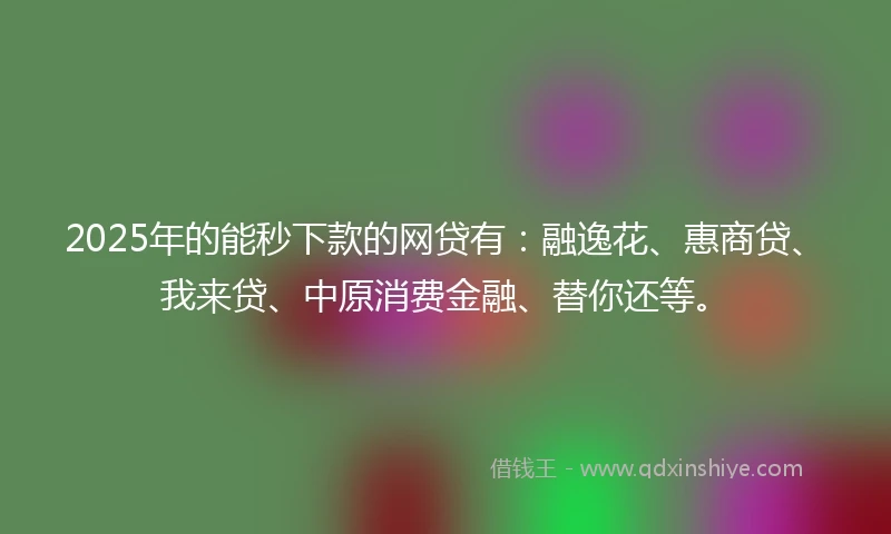 2025年的能秒下款的网贷有：融逸花、惠商贷、我来贷、中原消费金融、替你还等。