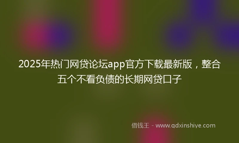 2025年热门网贷论坛app官方下载最新版，整合五个不看负债的长期网贷口子