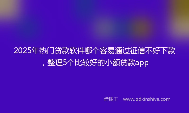 2025年热门贷款软件哪个容易通过征信不好下款，整理5个比较好的小额贷款app
