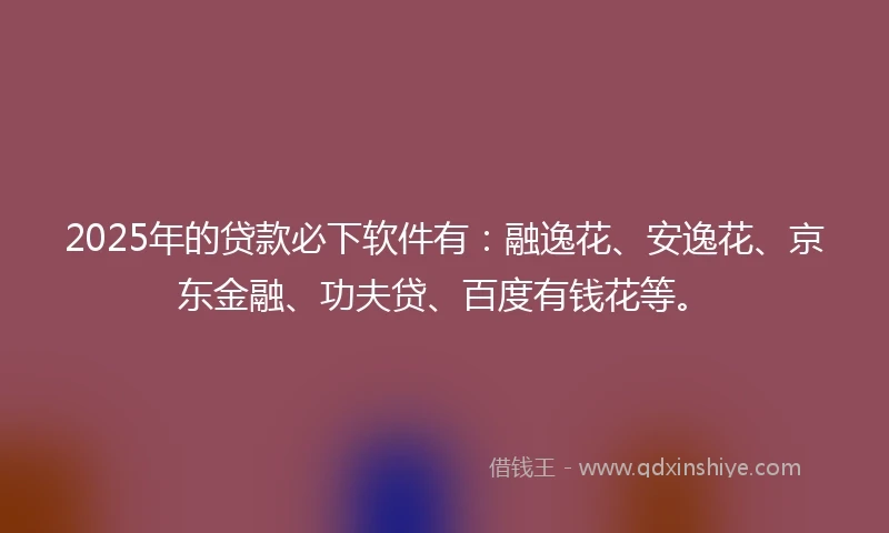2025年的贷款必下软件有：融逸花、安逸花、京东金融、功夫贷、百度有钱花等。