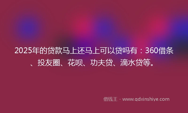 2025年的贷款马上还马上可以贷吗有：360借条、投友圈、花呗、功夫贷、滴水贷等。
