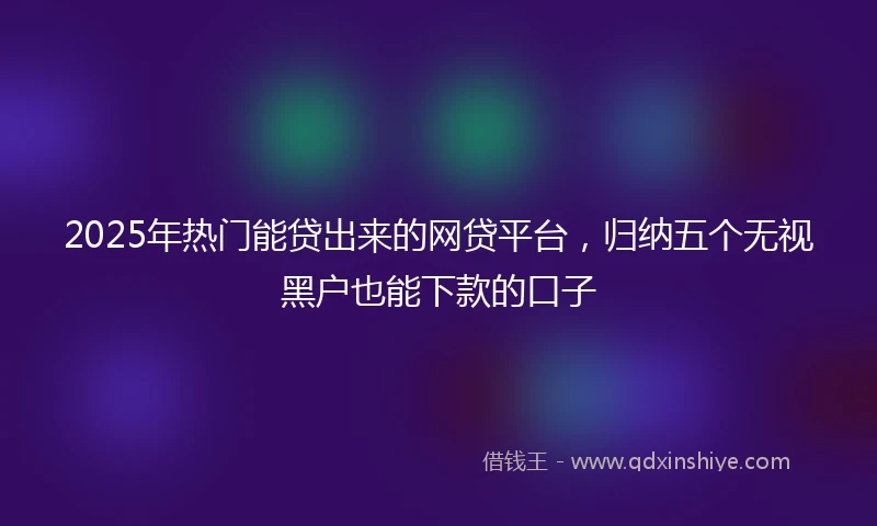 2025年热门能贷出来的网贷平台，归纳五个无视黑户也能下款的口子