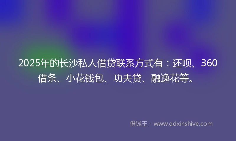2025年的长沙私人借贷联系方式有：还呗、360借条、小花钱包、功夫贷、融逸花等。