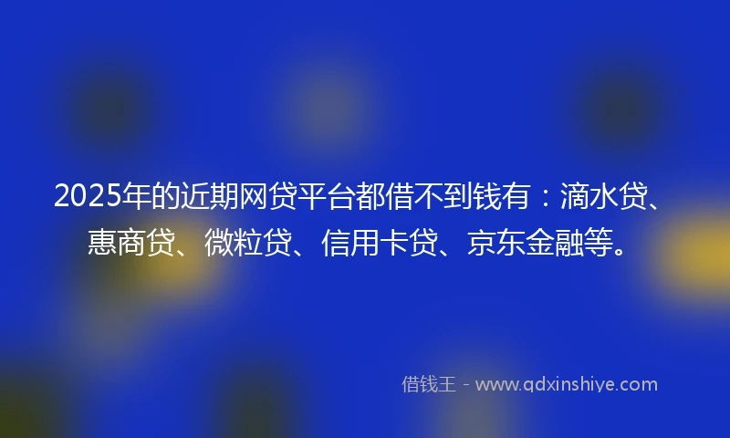 2025年的近期网贷平台都借不到钱有：滴水贷、惠商贷、微粒贷、信用卡贷、京东金融等。