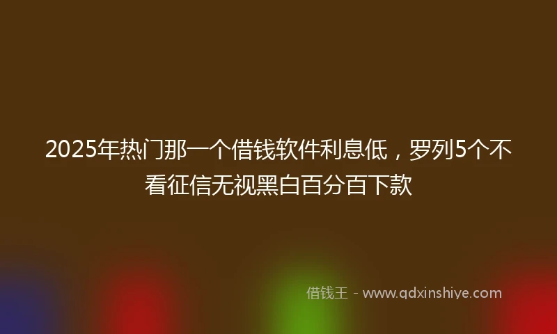 2025年热门那一个借钱软件利息低，罗列5个不看征信无视黑白百分百下款