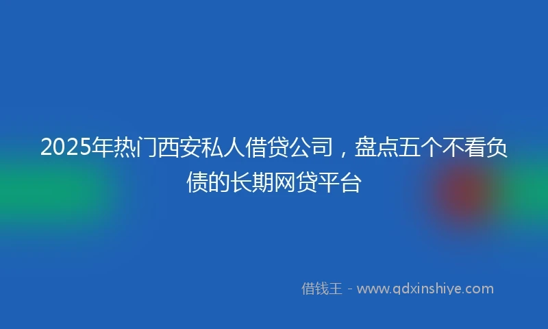 2025年热门西安私人借贷公司，盘点五个不看负债的长期网贷平台