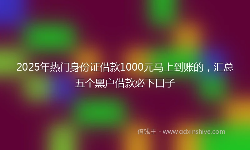 2025年热门身份证借款1000元马上到账的，汇总五个黑户借款必下口子