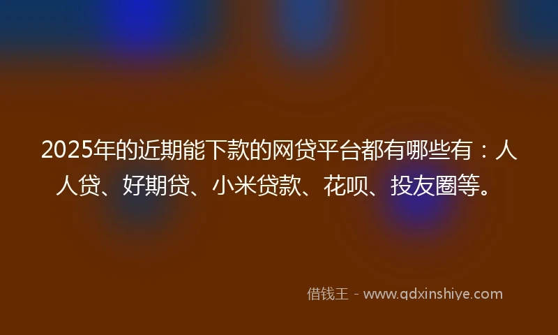2025年的近期能下款的网贷平台都有哪些有：人人贷、好期贷、小米贷款、花呗、投友圈等。