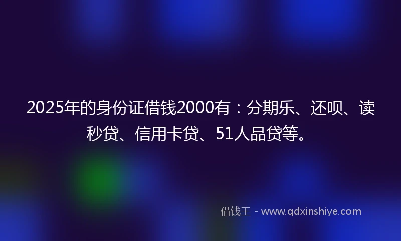 2025年的身份证借钱2000有：分期乐、还呗、读秒贷、信用卡贷、51人品贷等。