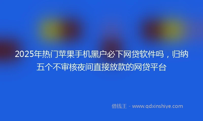 2025年热门苹果手机黑户必下网贷软件吗，归纳五个不审核夜间直接放款的网贷平台
