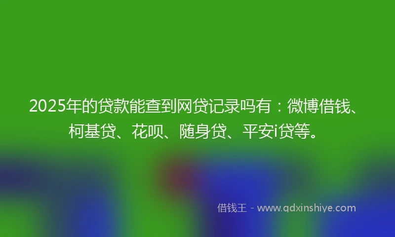 2025年的贷款能查到网贷记录吗有：微博借钱、柯基贷、花呗、随身贷、平安i贷等。