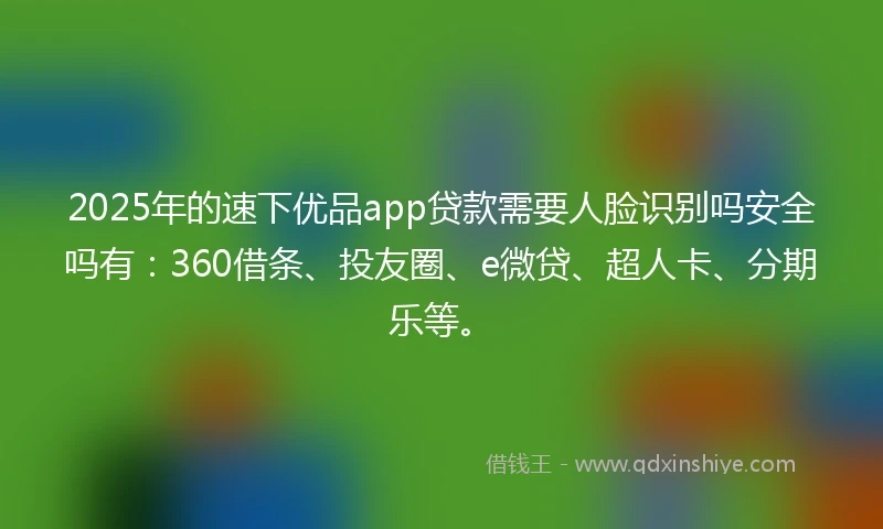 2025年的速下优品app贷款需要人脸识别吗安全吗有：360借条、投友圈、e微贷、超人卡、分期乐等。